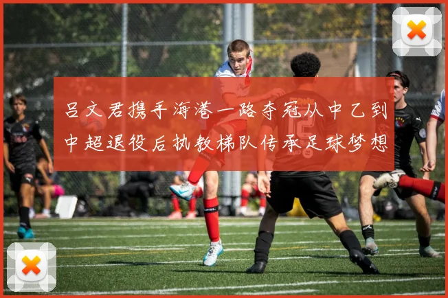 吕文君携手海港一路夺冠从中乙到中超退役后执教梯队传承足球梦想