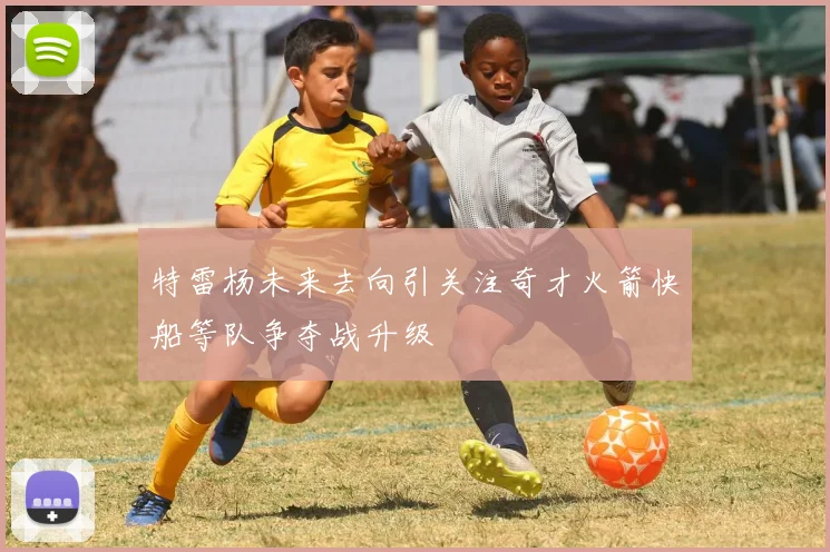 特雷杨未来去向引关注奇才火箭快船等队争夺战升级
