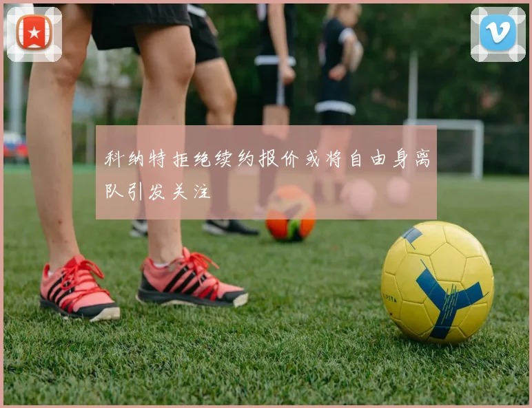 科纳特拒绝续约报价或将自由身离队引发关注