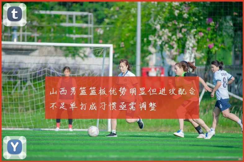 山西男篮篮板优势明显但进攻配合不足单打成习惯亟需调整